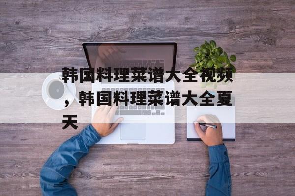 韩国料理菜谱大全视频，韩国料理菜谱大全夏天-第1张图片-