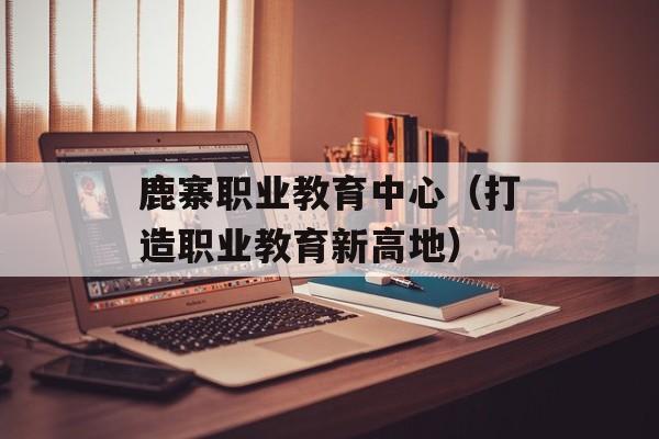 鹿寨职业教育中心（打造职业教育新高地）-第1张图片-