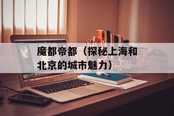 魔都帝都（探秘上海和北京的城市魅力）-第1张图片-