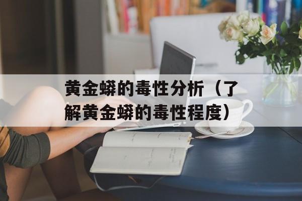 黄金蟒的毒性分析（了解黄金蟒的毒性程度）-第1张图片-