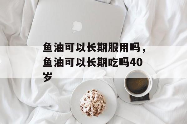 鱼油可以长期服用吗，鱼油可以长期吃吗40岁-第1张图片-