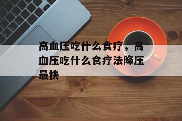 高血压吃什么食疗，高血压吃什么食疗法降压最快-第1张图片-