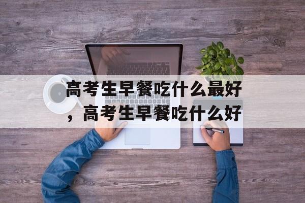 高考生早餐吃什么最好，高考生早餐吃什么好-第1张图片-