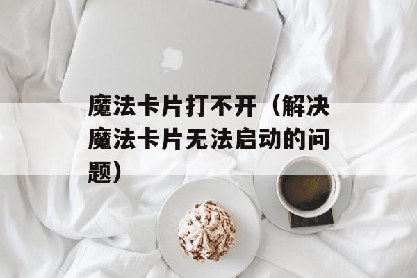 魔法卡片打不开（解决魔法卡片无法启动的问题）-第1张图片-