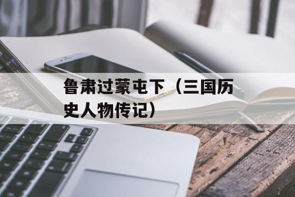 鲁肃过蒙屯下（三国历史人物传记）-第1张图片-