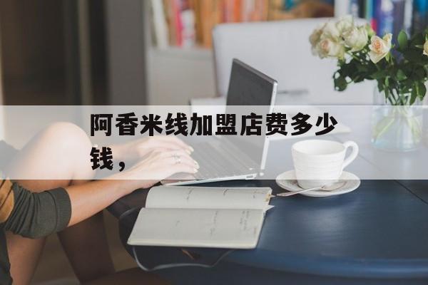 阿香米线加盟店费多少钱，-第1张图片-