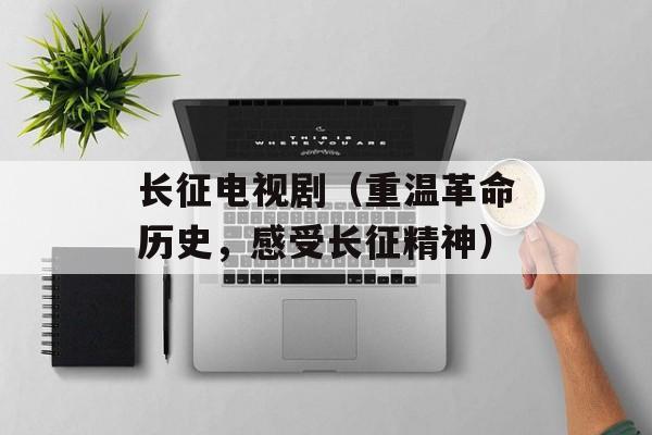 长征电视剧（重温革命历史，感受长征精神）-第1张图片-