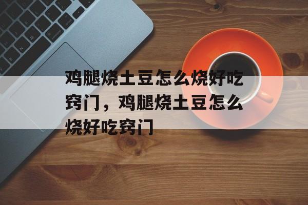 鸡腿烧土豆怎么烧好吃窍门，鸡腿烧土豆怎么烧好吃窍门-第1张图片-