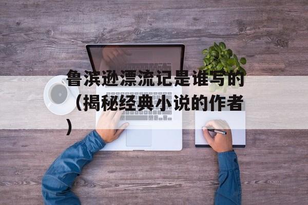 鲁滨逊漂流记是谁写的（揭秘经典小说的作者）-第1张图片-