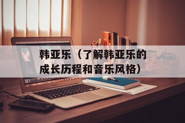 韩亚乐（了解韩亚乐的成长历程和音乐风格）-第1张图片-