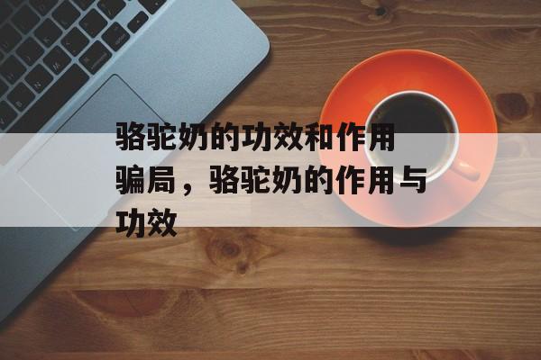骆驼奶的功效和作用 骗局，骆驼奶的作用与功效-第1张图片-