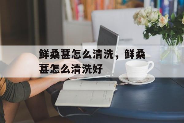 鲜桑葚怎么清洗，鲜桑葚怎么清洗好-第1张图片-