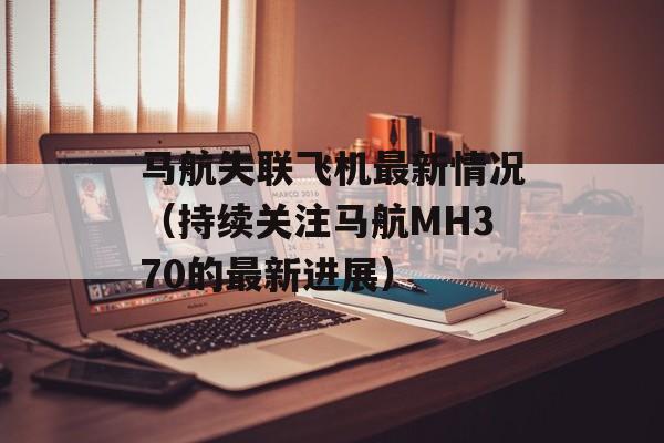 马航失联飞机最新情况（持续关注马航MH370的最新进展）-第1张图片-