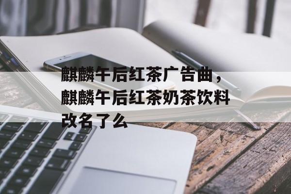 麒麟午后红茶广告曲，麒麟午后红茶奶茶饮料改名了么-第1张图片-