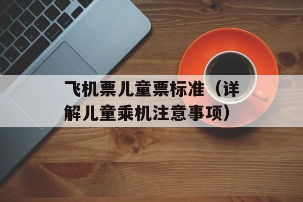 飞机票儿童票标准（详解儿童乘机注意事项）-第1张图片-