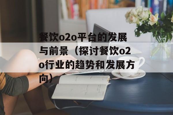 餐饮o2o平台的发展与前景（探讨餐饮o2o行业的趋势和发展方向）-第1张图片-