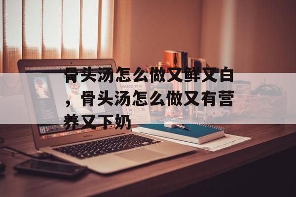 骨头汤怎么做又鲜又白，骨头汤怎么做又有营养又下奶-第1张图片-
