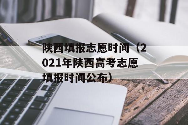 陕西填报志愿时间（2021年陕西高考志愿填报时间公布）-第1张图片-