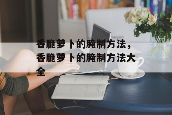 香脆萝卜的腌制方法，香脆萝卜的腌制方法大全-第1张图片-