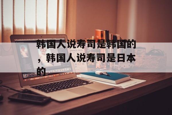 韩国人说寿司是韩国的，韩国人说寿司是日本的-第1张图片-