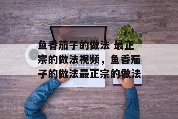 鱼香茄子的做法 最正宗的做法视频，鱼香茄子的做法最正宗的做法-第1张图片-