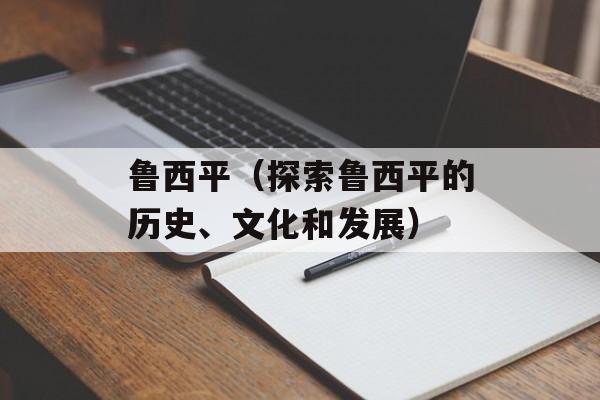 鲁西平（探索鲁西平的历史、文化和发展）-第1张图片-