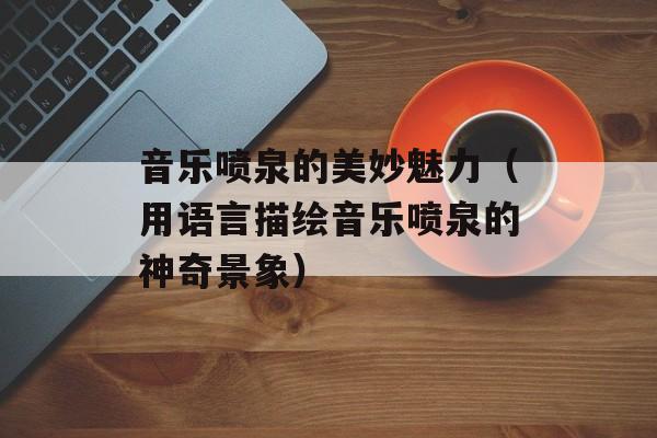 音乐喷泉的美妙魅力（用语言描绘音乐喷泉的神奇景象）-第1张图片-