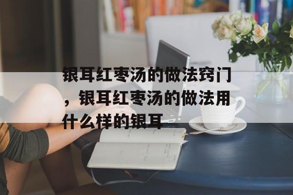 银耳红枣汤的做法窍门，银耳红枣汤的做法用什么样的银耳-第1张图片-