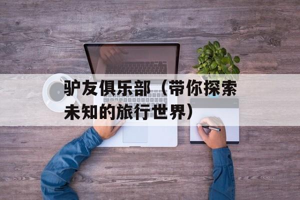 驴友俱乐部（带你探索未知的旅行世界）-第1张图片-
