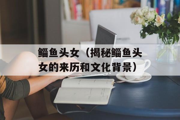 鲻鱼头女（揭秘鲻鱼头女的来历和文化背景）-第1张图片-