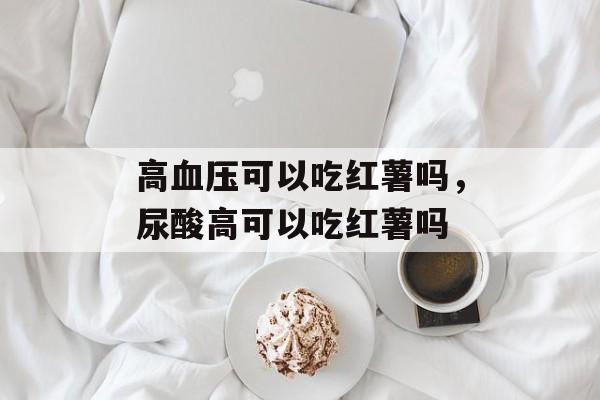 高血压可以吃红薯吗，尿酸高可以吃红薯吗-第1张图片-