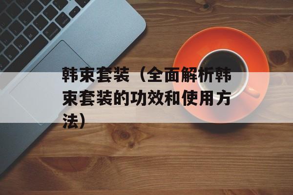 韩束套装（全面解析韩束套装的功效和使用方法）-第1张图片-