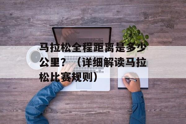 马拉松全程距离是多少公里？（详细解读马拉松比赛规则）-第1张图片-