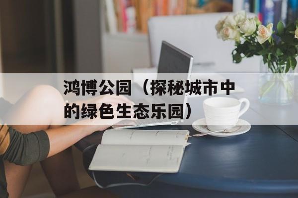 鸿博公园（探秘城市中的绿色生态乐园）-第1张图片-