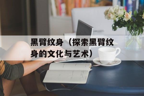 黑臂纹身（探索黑臂纹身的文化与艺术）-第1张图片-