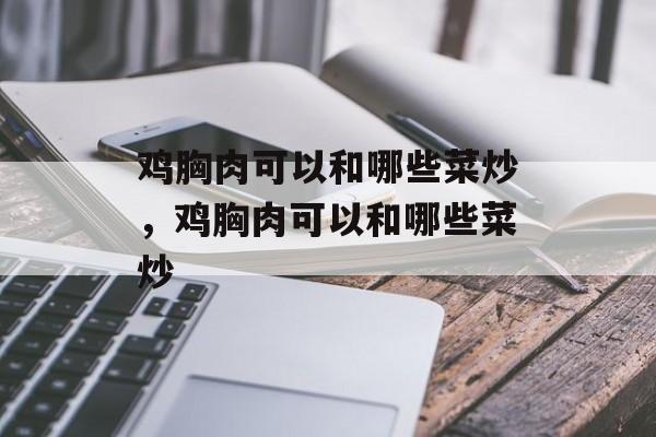 鸡胸肉可以和哪些菜炒，鸡胸肉可以和哪些菜炒-第1张图片-