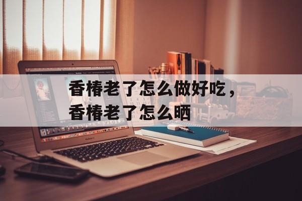 香椿老了怎么做好吃，香椿老了怎么晒-第1张图片-