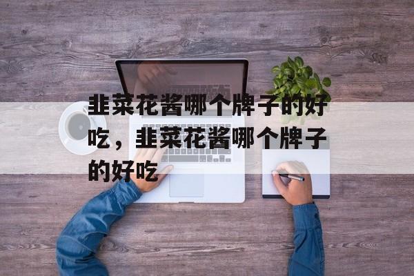 韭菜花酱哪个牌子的好吃，韭菜花酱哪个牌子的好吃-第1张图片-