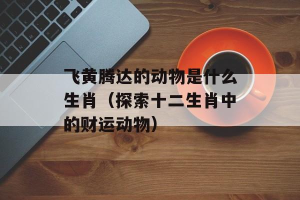 飞黄腾达的动物是什么生肖（探索十二生肖中的财运动物）-第1张图片-