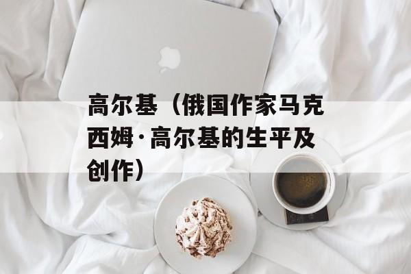 高尔基（俄国作家马克西姆·高尔基的生平及创作）-第1张图片-