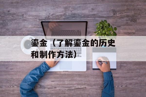 鎏金（了解鎏金的历史和制作方法）-第1张图片-