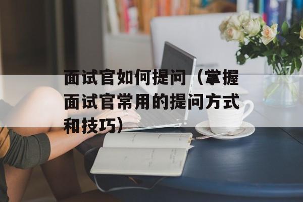 面试官如何提问（掌握面试官常用的提问方式和技巧）-第1张图片-