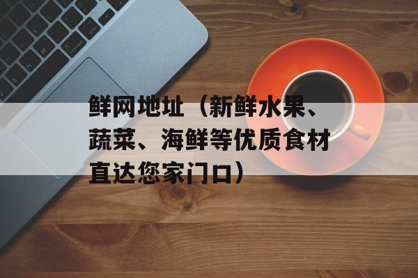 鲜网地址（新鲜水果、蔬菜、海鲜等优质食材直达您家门口）-第1张图片-