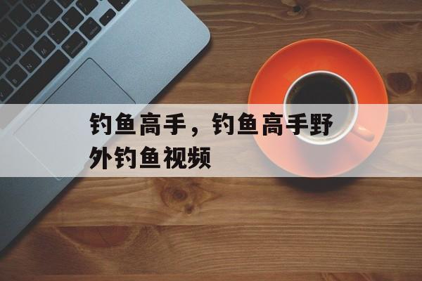 钓鱼高手，钓鱼高手野外钓鱼视频-第1张图片-