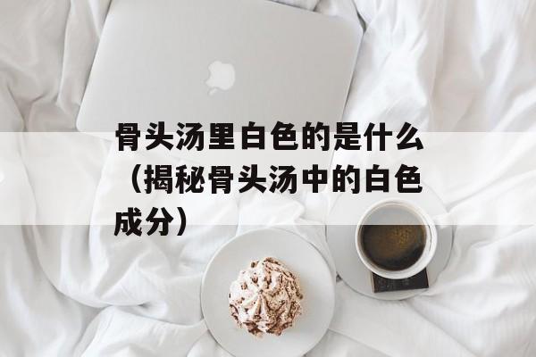 骨头汤里白色的是什么（揭秘骨头汤中的白色成分）-第1张图片-