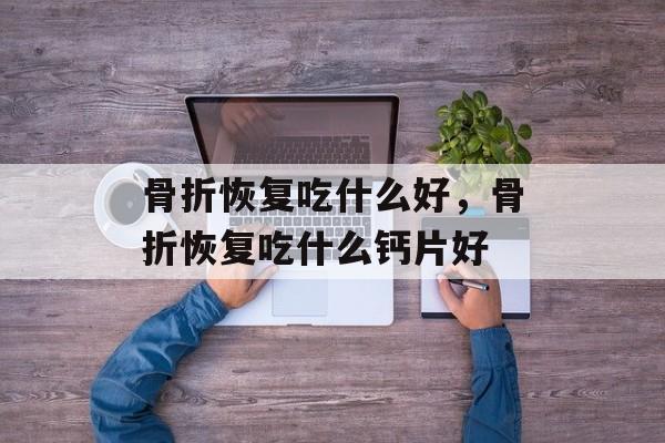 骨折恢复吃什么好，骨折恢复吃什么钙片好-第1张图片-