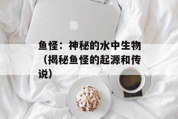 鱼怪：神秘的水中生物（揭秘鱼怪的起源和传说）-第1张图片-