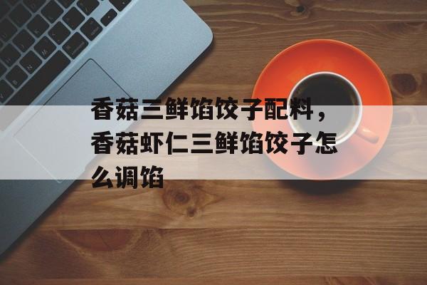 香菇三鲜馅饺子配料，香菇虾仁三鲜馅饺子怎么调馅-第1张图片-