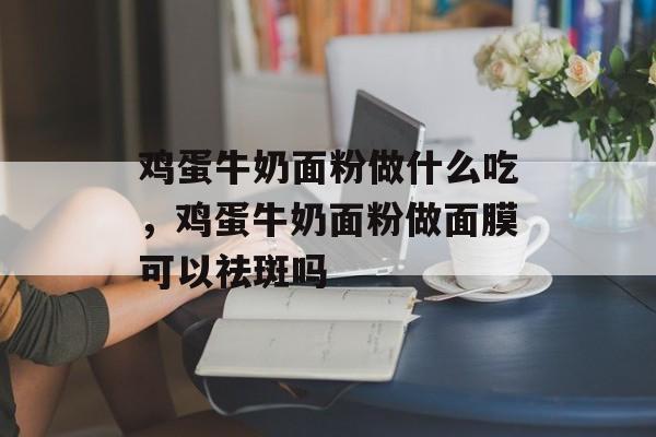鸡蛋牛奶面粉做什么吃，鸡蛋牛奶面粉做面膜可以祛斑吗-第1张图片-