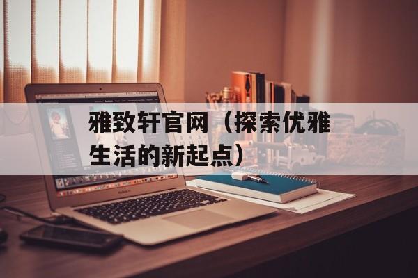 雅致轩官网（探索优雅生活的新起点）-第1张图片-